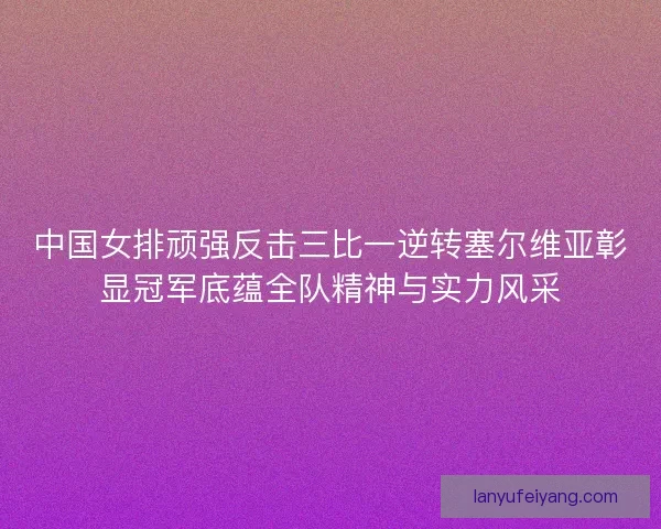 中国女排顽强反击三比一逆转塞尔维亚彰显冠军底蕴全队精神与实力风采
