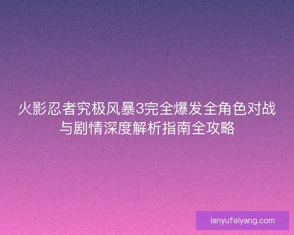 火影忍者究极风暴3完全爆发全角色对战与剧情深度解析指南全攻略