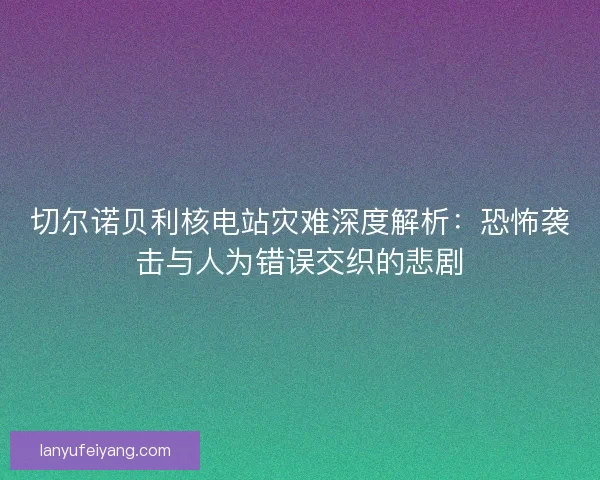 切尔诺贝利核电站灾难深度解析：恐怖袭击与人为错误交织的悲剧