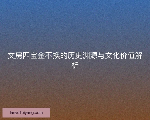 文房四宝金不换的历史渊源与文化价值解析