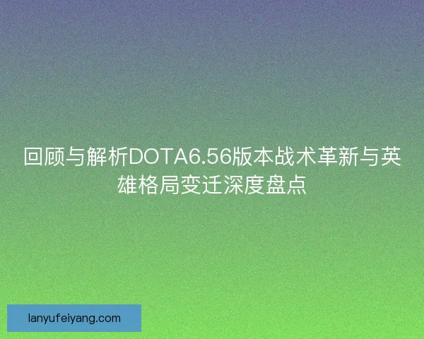 回顾与解析DOTA6.56版本战术革新与英雄格局变迁深度盘点