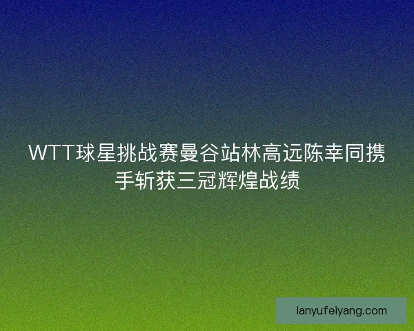 WTT球星挑战赛曼谷站林高远陈幸同携手斩获三冠辉煌战绩