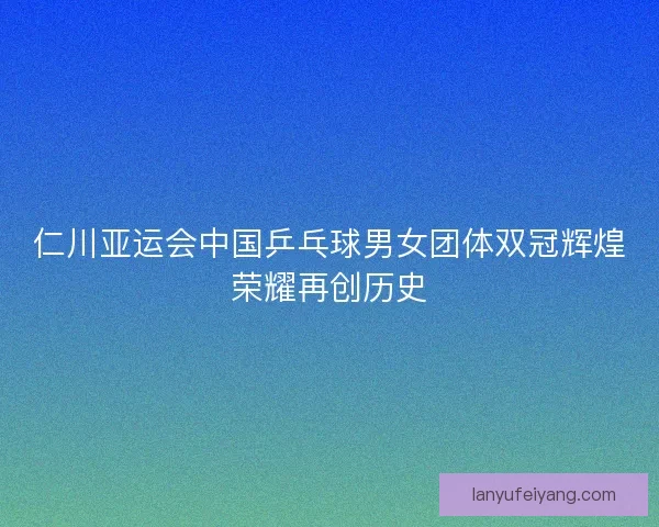 仁川亚运会中国乒乓球男女团体双冠辉煌荣耀再创历史