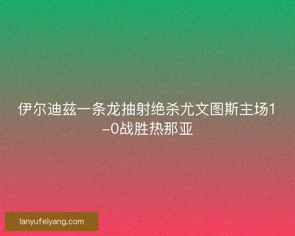 伊尔迪兹一条龙抽射绝杀尤文图斯主场1-0战胜热那亚