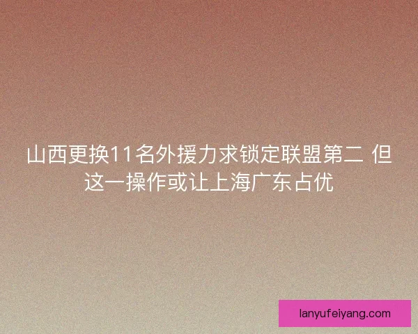山西更换11名外援力求锁定联盟第二 但这一操作或让上海广东占优