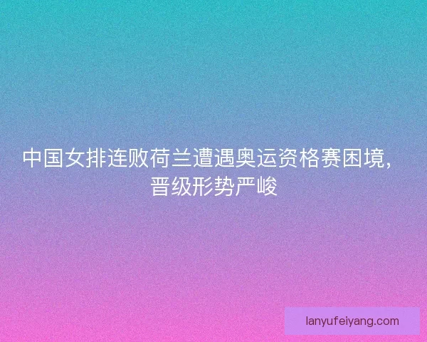 中国女排连败荷兰遭遇奥运资格赛困境，晋级形势严峻