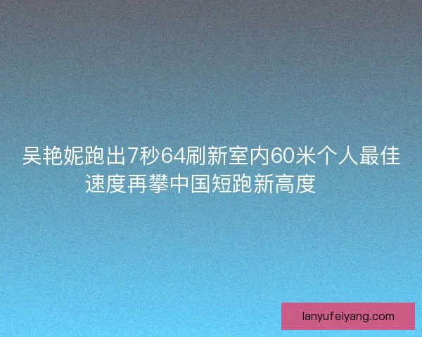 吴艳妮跑出7秒64刷新室内60米个人最佳速度再攀中国短跑新高度🚀