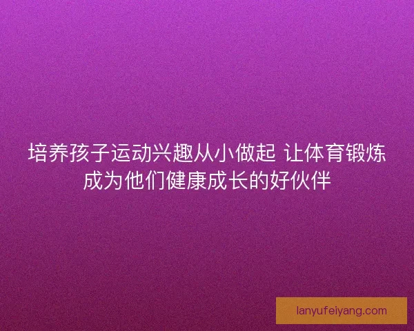 培养孩子运动兴趣从小做起 让体育锻炼成为他们健康成长的好伙伴