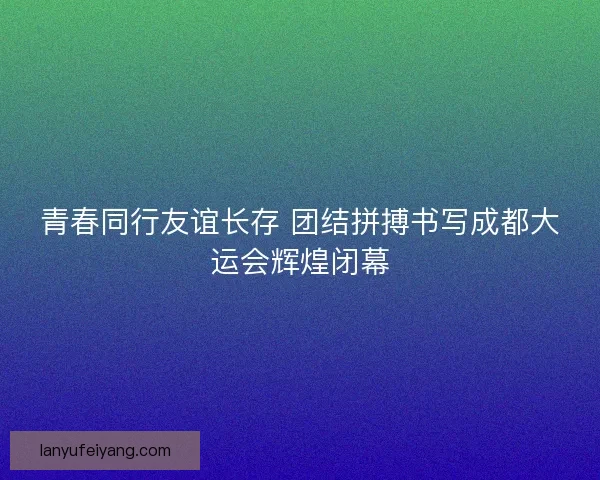 青春同行友谊长存 团结拼搏书写成都大运会辉煌闭幕