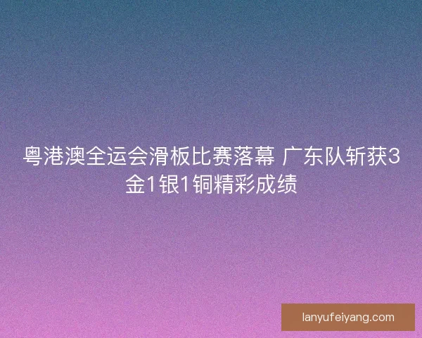 粤港澳全运会滑板比赛落幕 广东队斩获3金1银1铜精彩成绩