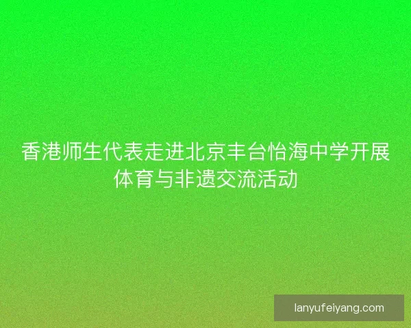 香港师生代表走进北京丰台怡海中学开展体育与非遗交流活动