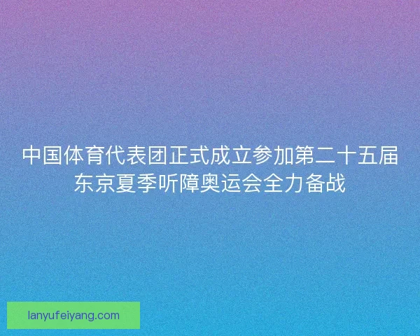 中国体育代表团正式成立参加第二十五届东京夏季听障奥运会全力备战