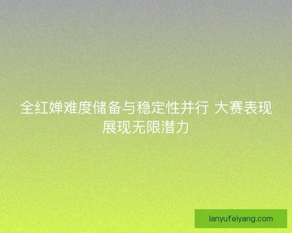 全红婵难度储备与稳定性并行 大赛表现展现无限潜力