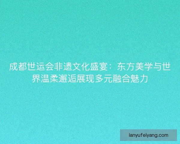 成都世运会非遗文化盛宴：东方美学与世界温柔邂逅展现多元融合魅力