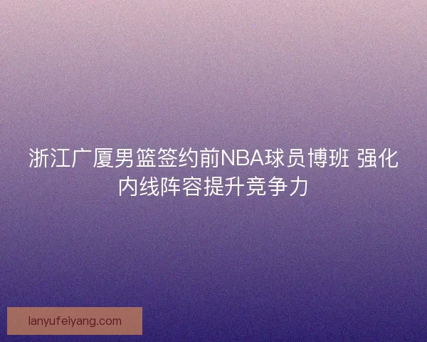 浙江广厦男篮签约前NBA球员博班 强化内线阵容提升竞争力