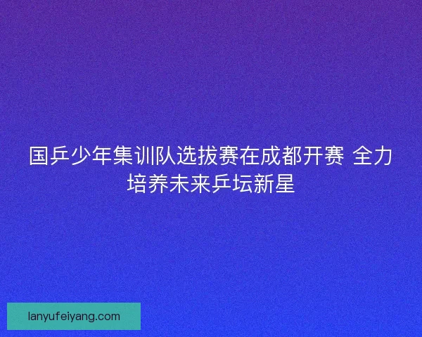 国乒少年集训队选拔赛在成都开赛 全力培养未来乒坛新星