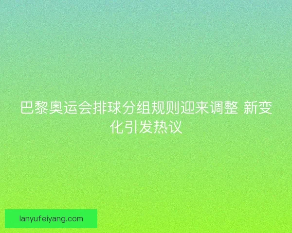 巴黎奥运会排球分组规则迎来调整 新变化引发热议