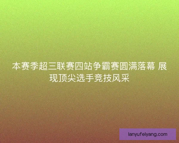 本赛季超三联赛四站争霸赛圆满落幕 展现顶尖选手竞技风采