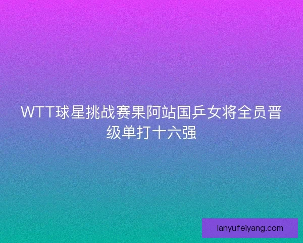 WTT球星挑战赛果阿站国乒女将全员晋级单打十六强