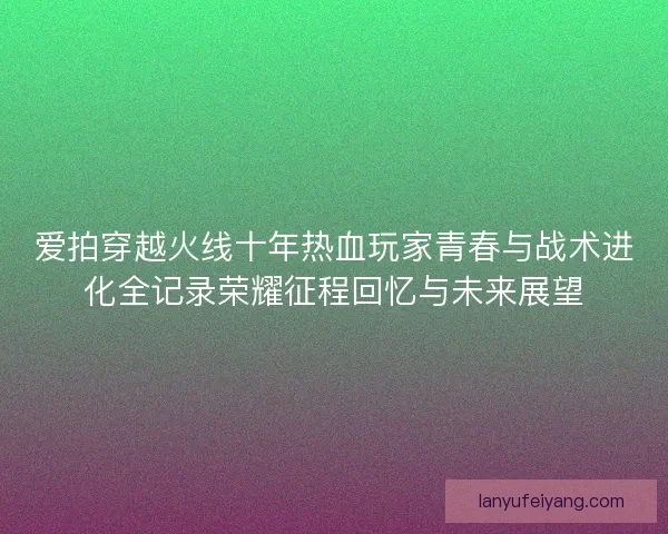 爱拍穿越火线十年热血玩家青春与战术进化全记录荣耀征程回忆与未来展望