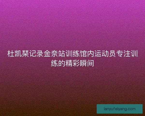 杜凯琹记录金奈站训练馆内运动员专注训练的精彩瞬间