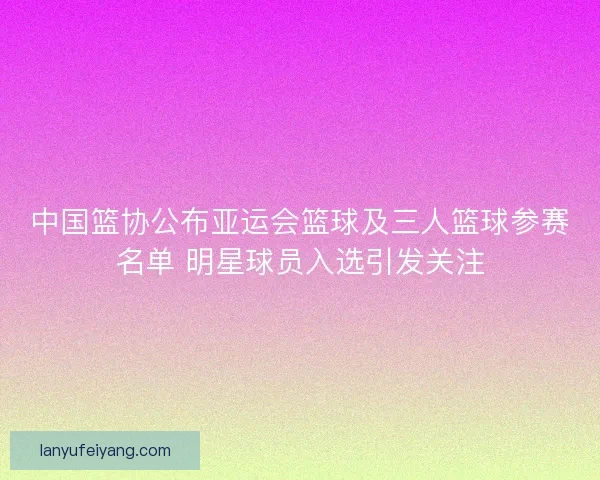 中国篮协公布亚运会篮球及三人篮球参赛名单 明星球员入选引发关注