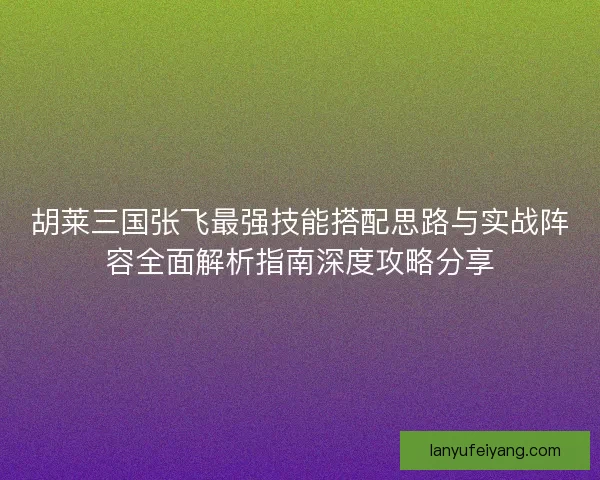 胡莱三国张飞最强技能搭配思路与实战阵容全面解析指南深度攻略分享