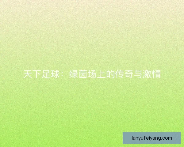 天下足球：绿茵场上的传奇与激情
